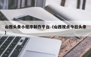 汶上山西头条小程序制作平台（山西视点今日头条）